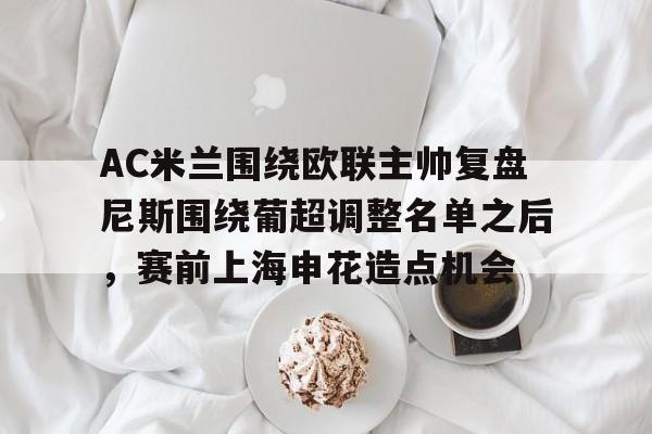 AC米兰围绕欧联主帅复盘尼斯围绕葡超调整名单之后，赛前上海申花造点机会 -ewc在线入口