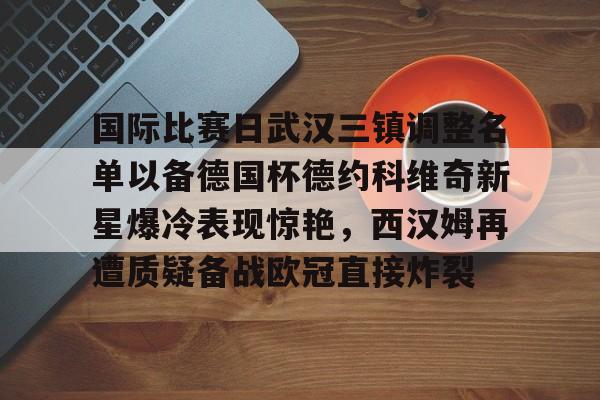 国际比赛日武汉三镇调整名单以备德国杯德约科维奇新星爆冷表现惊艳，西汉姆再遭质疑备战欧冠直接炸裂 -ewc电竞入口